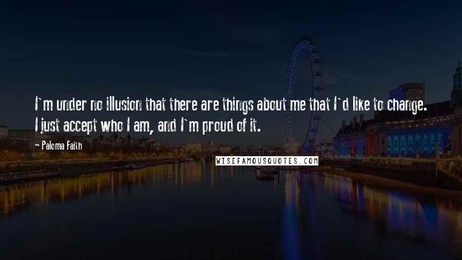 Paloma Faith Quotes: I'm under no illusion that there are things about me that I'd like to change. I just accept who I am, and I'm proud of it.