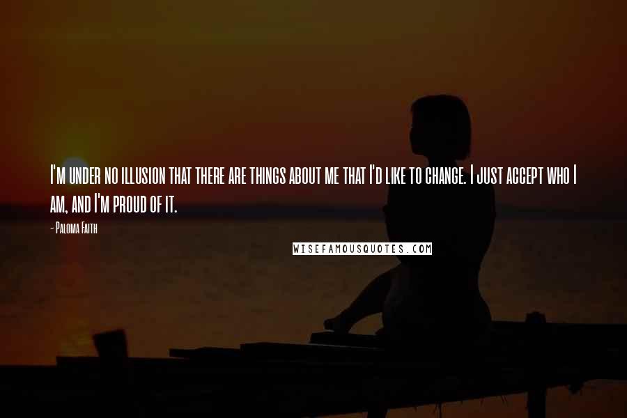 Paloma Faith Quotes: I'm under no illusion that there are things about me that I'd like to change. I just accept who I am, and I'm proud of it.