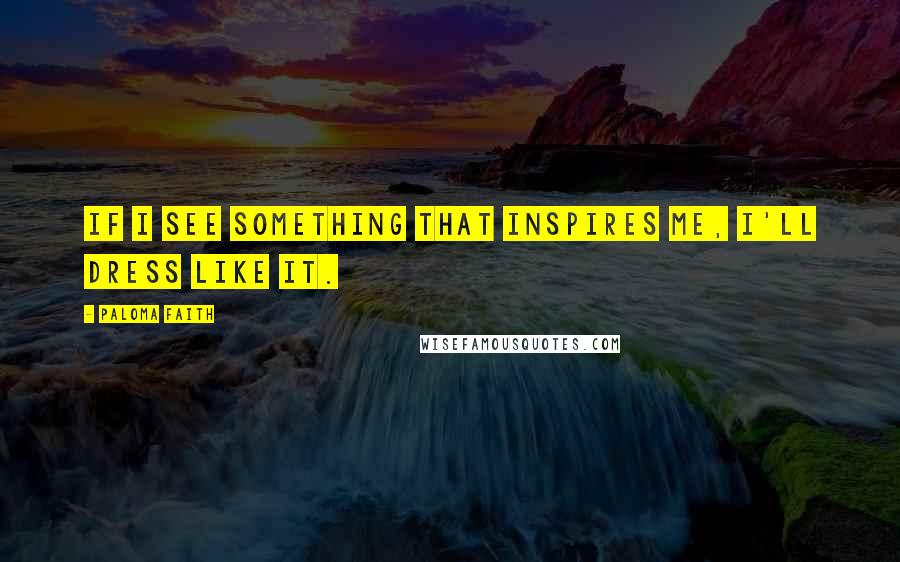 Paloma Faith Quotes: If I see something that inspires me, I'll dress like it.