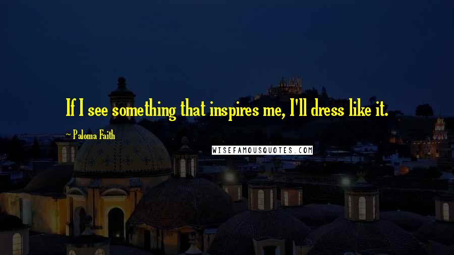 Paloma Faith Quotes: If I see something that inspires me, I'll dress like it.