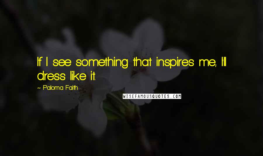 Paloma Faith Quotes: If I see something that inspires me, I'll dress like it.