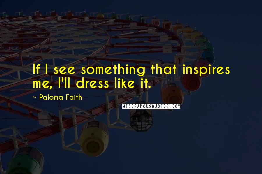 Paloma Faith Quotes: If I see something that inspires me, I'll dress like it.