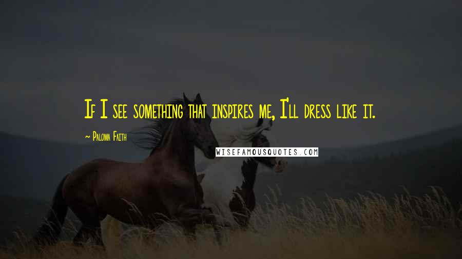 Paloma Faith Quotes: If I see something that inspires me, I'll dress like it.