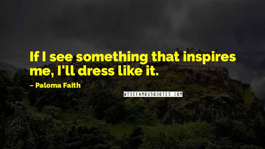 Paloma Faith Quotes: If I see something that inspires me, I'll dress like it.