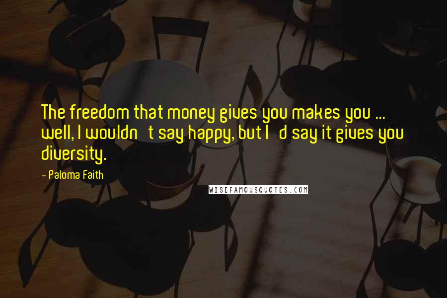 Paloma Faith Quotes: The freedom that money gives you makes you ... well, I wouldn't say happy, but I'd say it gives you diversity.