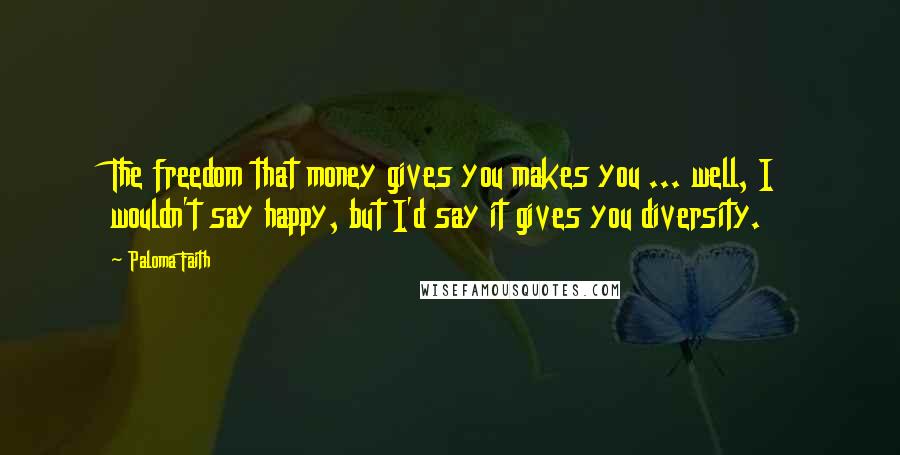 Paloma Faith Quotes: The freedom that money gives you makes you ... well, I wouldn't say happy, but I'd say it gives you diversity.