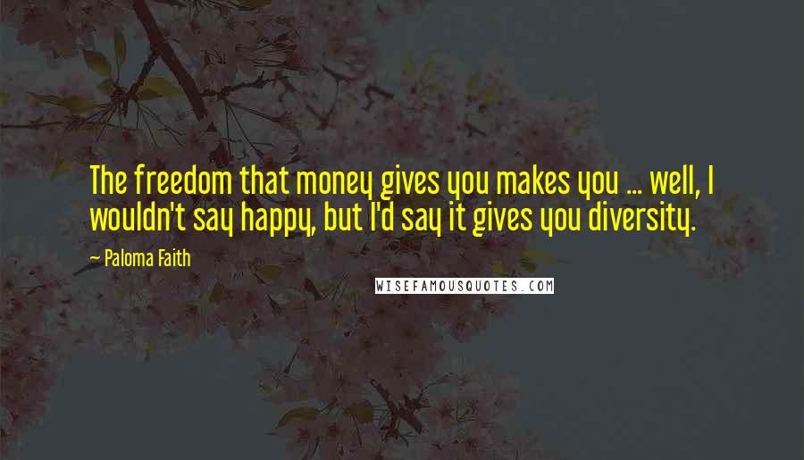 Paloma Faith Quotes: The freedom that money gives you makes you ... well, I wouldn't say happy, but I'd say it gives you diversity.