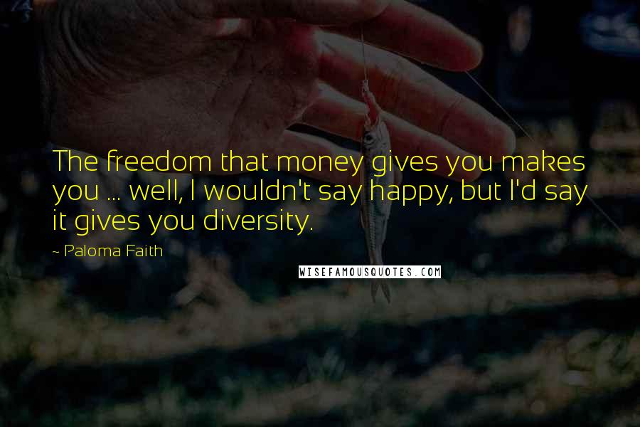 Paloma Faith Quotes: The freedom that money gives you makes you ... well, I wouldn't say happy, but I'd say it gives you diversity.