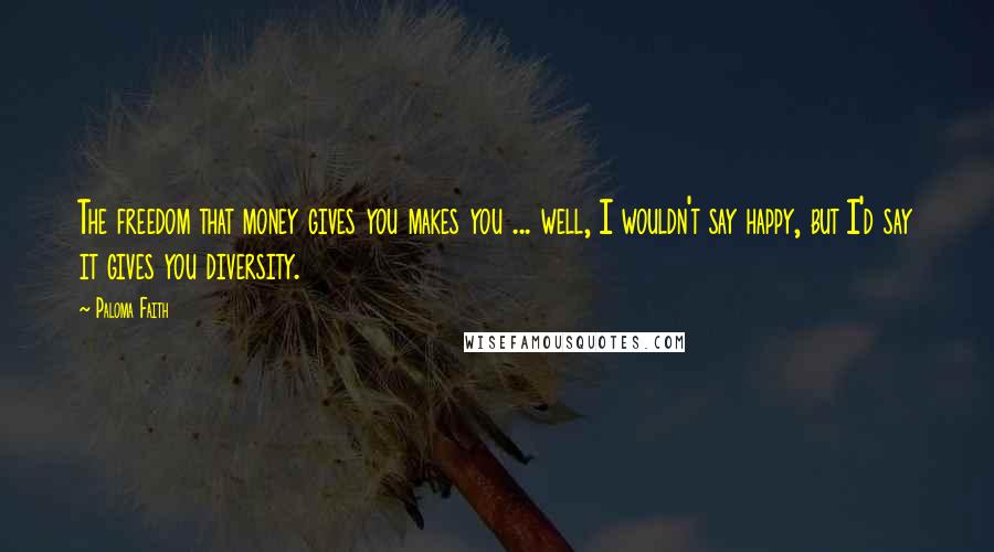 Paloma Faith Quotes: The freedom that money gives you makes you ... well, I wouldn't say happy, but I'd say it gives you diversity.