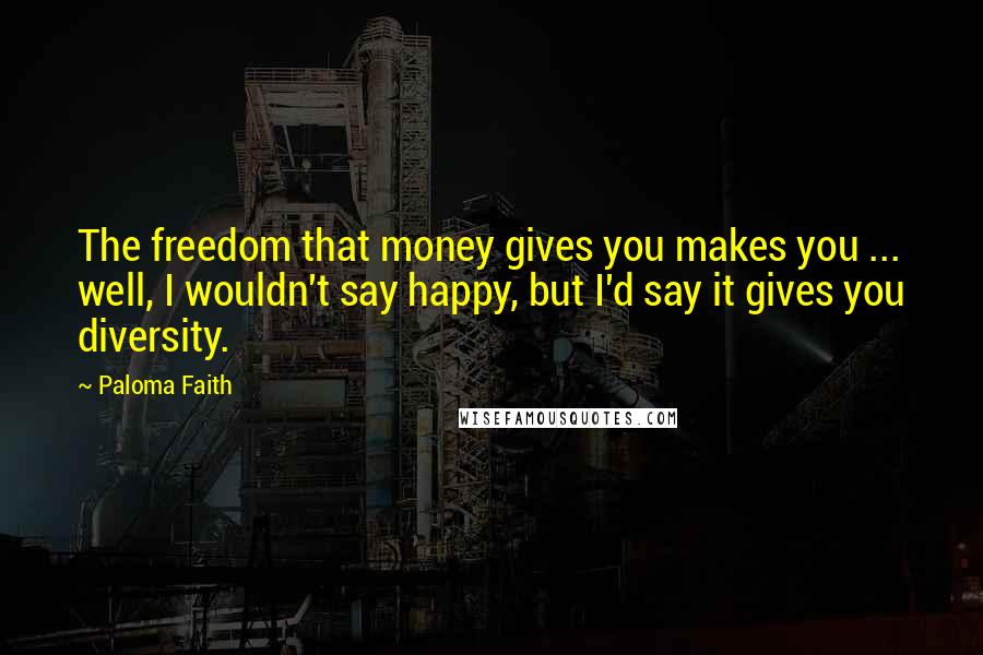 Paloma Faith Quotes: The freedom that money gives you makes you ... well, I wouldn't say happy, but I'd say it gives you diversity.