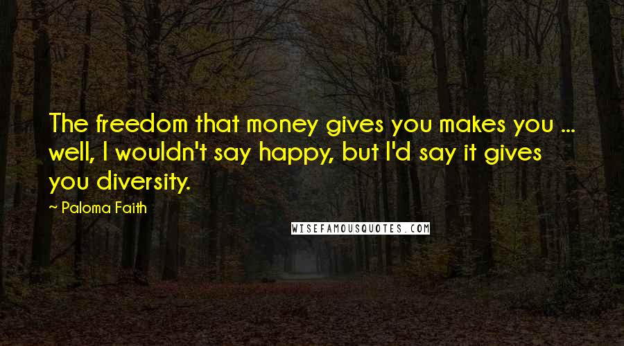 Paloma Faith Quotes: The freedom that money gives you makes you ... well, I wouldn't say happy, but I'd say it gives you diversity.