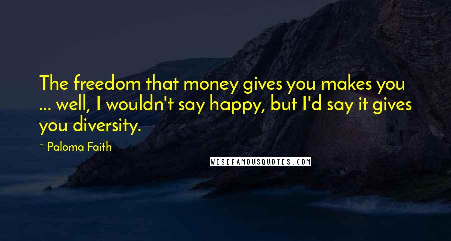 Paloma Faith Quotes: The freedom that money gives you makes you ... well, I wouldn't say happy, but I'd say it gives you diversity.