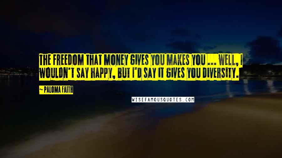 Paloma Faith Quotes: The freedom that money gives you makes you ... well, I wouldn't say happy, but I'd say it gives you diversity.