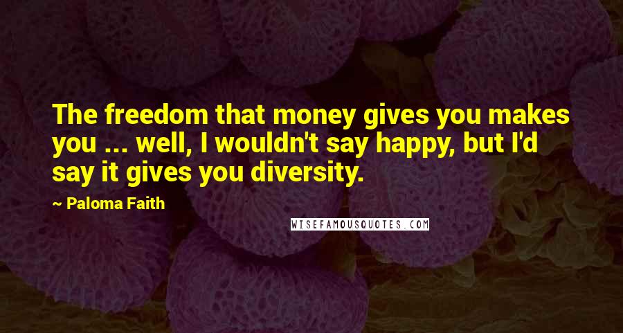 Paloma Faith Quotes: The freedom that money gives you makes you ... well, I wouldn't say happy, but I'd say it gives you diversity.