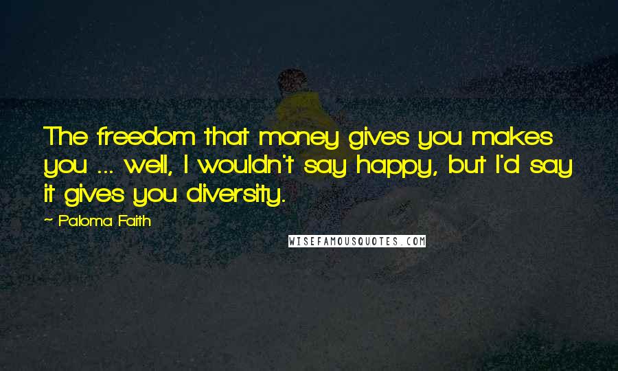 Paloma Faith Quotes: The freedom that money gives you makes you ... well, I wouldn't say happy, but I'd say it gives you diversity.