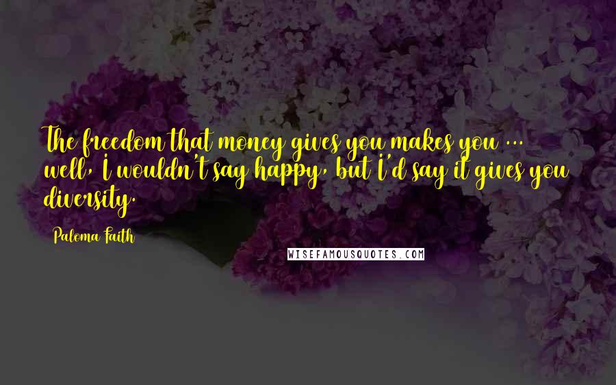 Paloma Faith Quotes: The freedom that money gives you makes you ... well, I wouldn't say happy, but I'd say it gives you diversity.