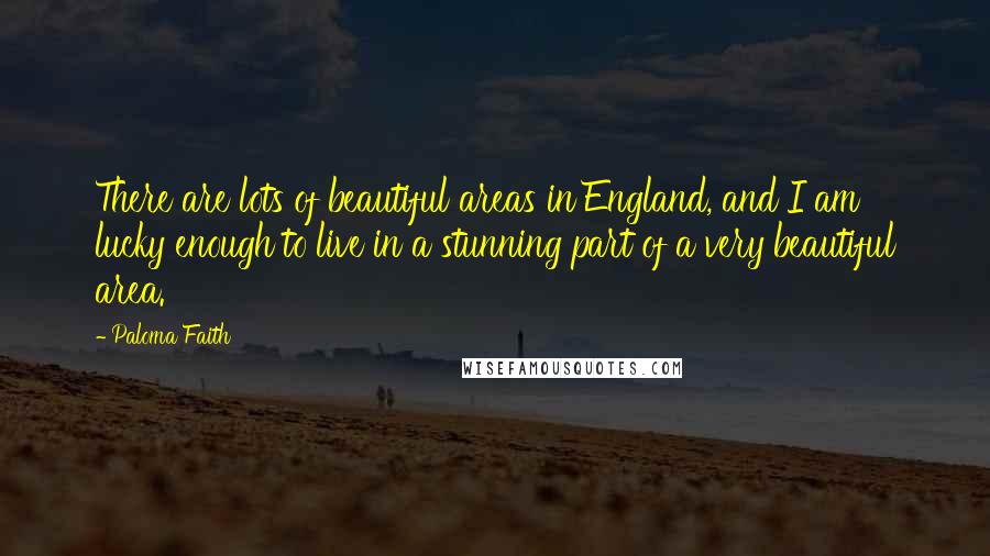 Paloma Faith Quotes: There are lots of beautiful areas in England, and I am lucky enough to live in a stunning part of a very beautiful area.