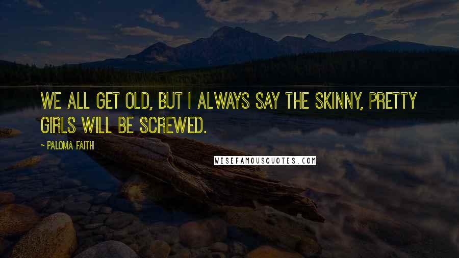 Paloma Faith Quotes: We all get old, but I always say the skinny, pretty girls will be screwed.
