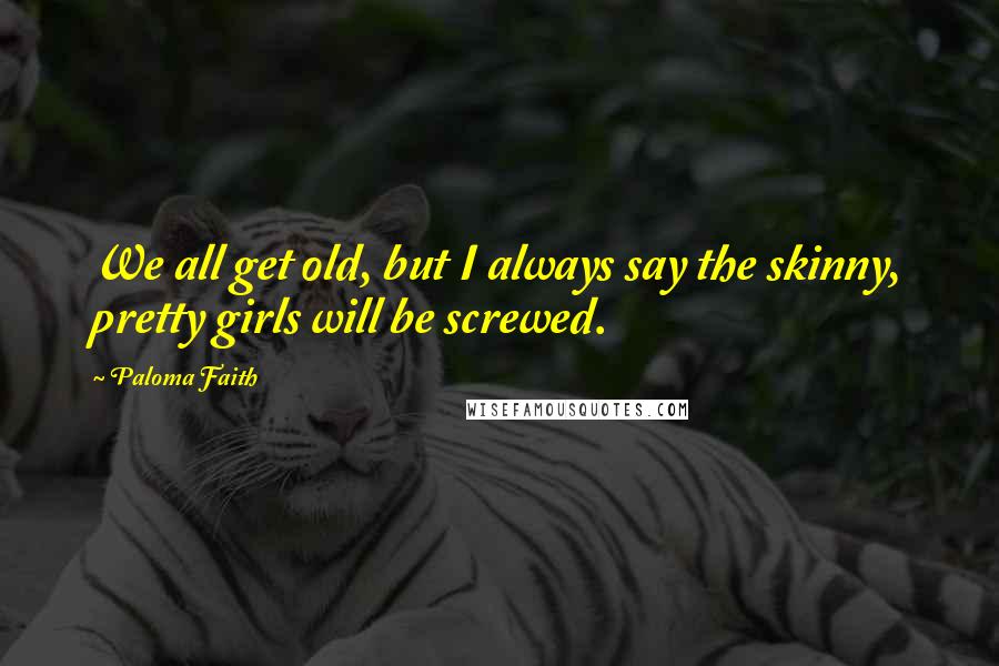 Paloma Faith Quotes: We all get old, but I always say the skinny, pretty girls will be screwed.