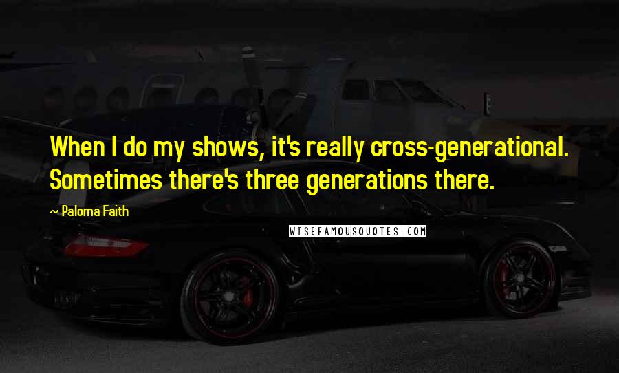 Paloma Faith Quotes: When I do my shows, it's really cross-generational. Sometimes there's three generations there.