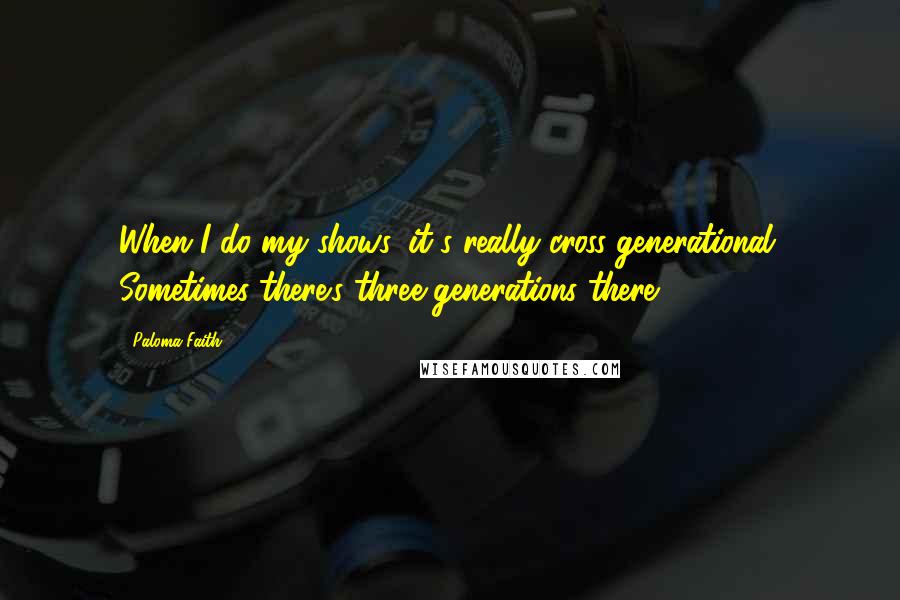 Paloma Faith Quotes: When I do my shows, it's really cross-generational. Sometimes there's three generations there.