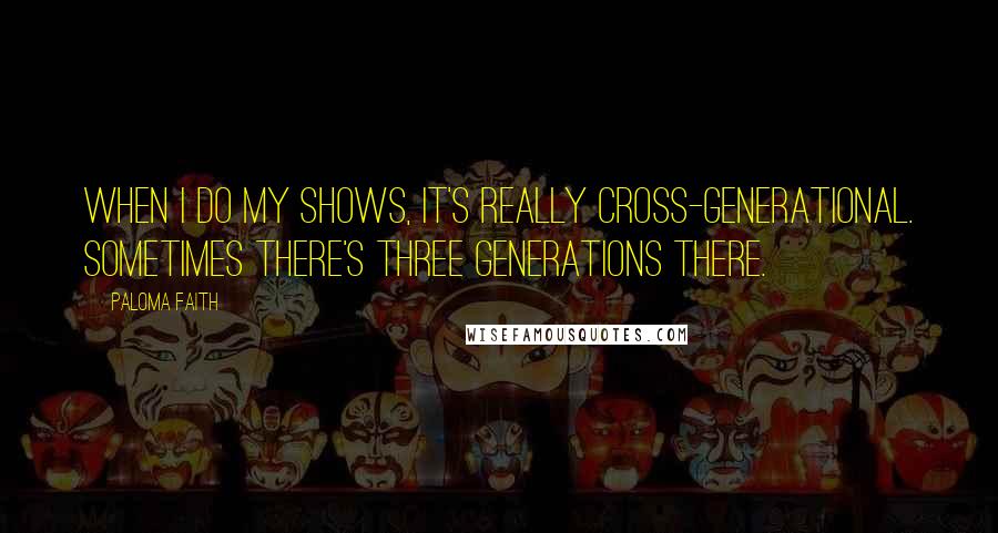 Paloma Faith Quotes: When I do my shows, it's really cross-generational. Sometimes there's three generations there.