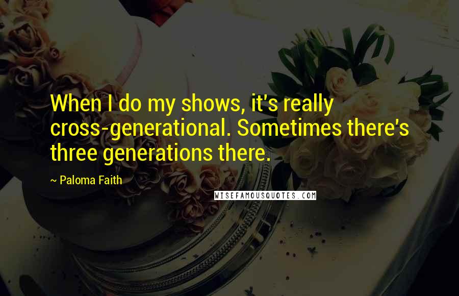 Paloma Faith Quotes: When I do my shows, it's really cross-generational. Sometimes there's three generations there.