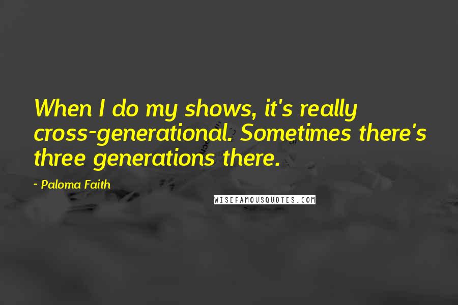 Paloma Faith Quotes: When I do my shows, it's really cross-generational. Sometimes there's three generations there.