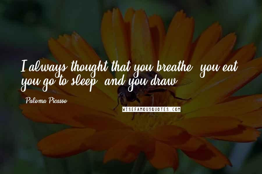 Paloma Picasso Quotes: I always thought that you breathe, you eat, you go to sleep, and you draw.