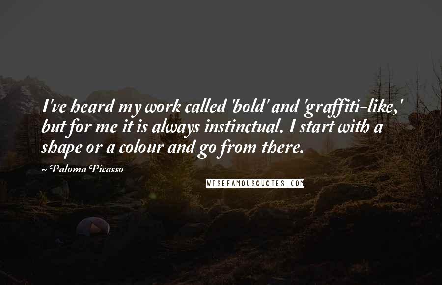 Paloma Picasso Quotes: I've heard my work called 'bold' and 'graffiti-like,' but for me it is always instinctual. I start with a shape or a colour and go from there.