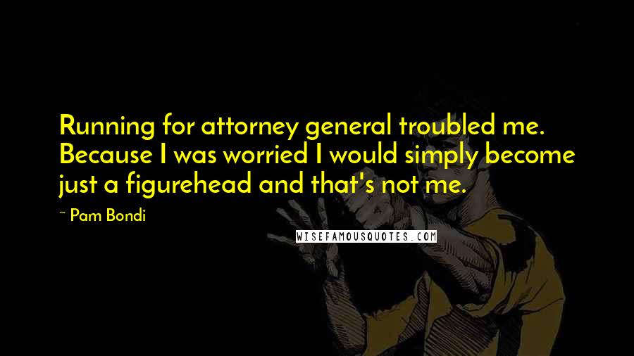 Pam Bondi Quotes: Running for attorney general troubled me. Because I was worried I would simply become just a figurehead and that's not me.