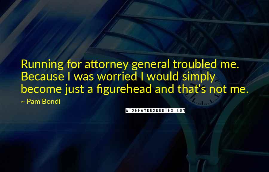 Pam Bondi Quotes: Running for attorney general troubled me. Because I was worried I would simply become just a figurehead and that's not me.