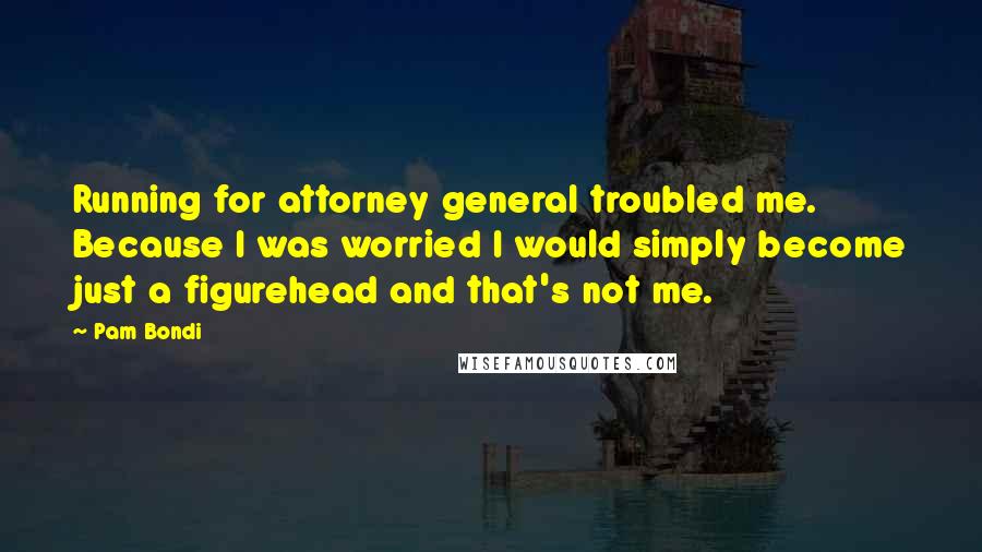 Pam Bondi Quotes: Running for attorney general troubled me. Because I was worried I would simply become just a figurehead and that's not me.