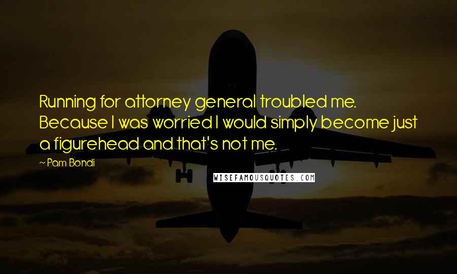 Pam Bondi Quotes: Running for attorney general troubled me. Because I was worried I would simply become just a figurehead and that's not me.
