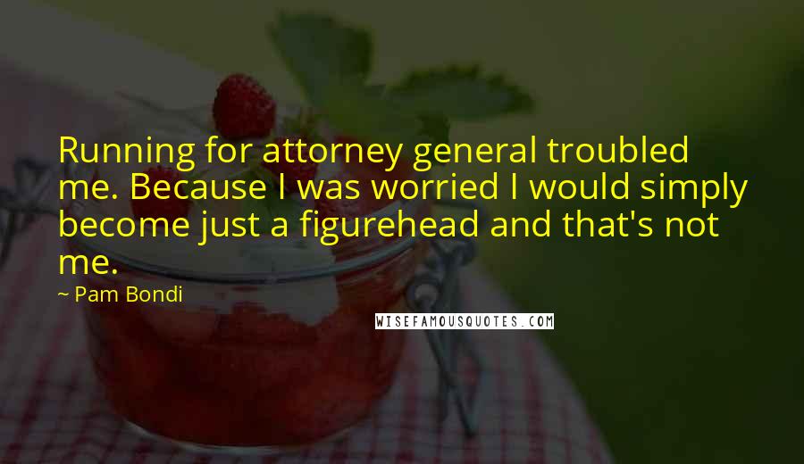 Pam Bondi Quotes: Running for attorney general troubled me. Because I was worried I would simply become just a figurehead and that's not me.