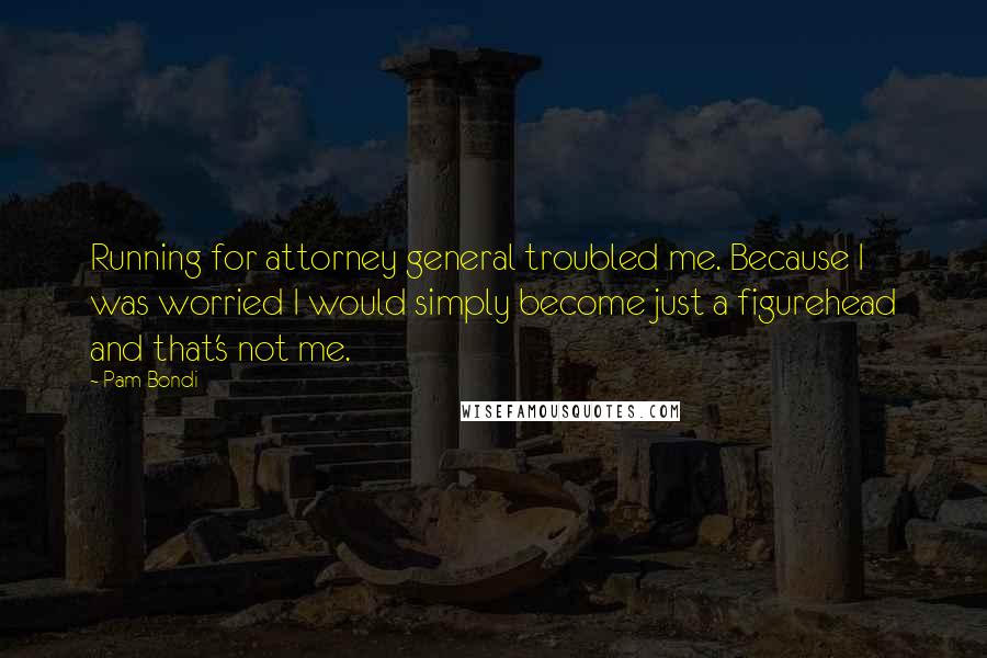 Pam Bondi Quotes: Running for attorney general troubled me. Because I was worried I would simply become just a figurehead and that's not me.