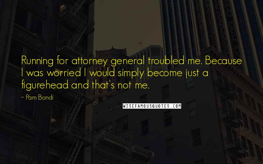 Pam Bondi Quotes: Running for attorney general troubled me. Because I was worried I would simply become just a figurehead and that's not me.