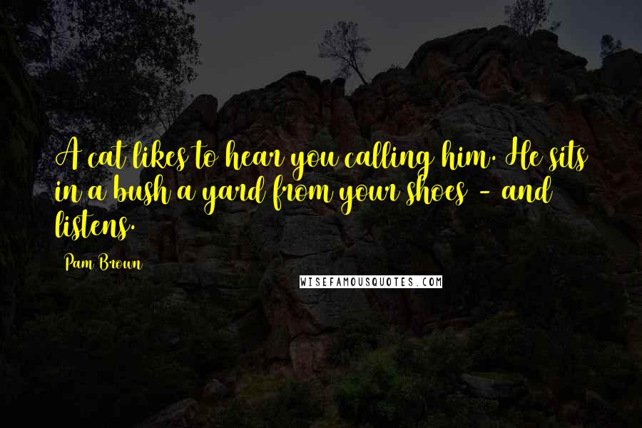 Pam Brown Quotes: A cat likes to hear you calling him. He sits in a bush a yard from your shoes - and listens.