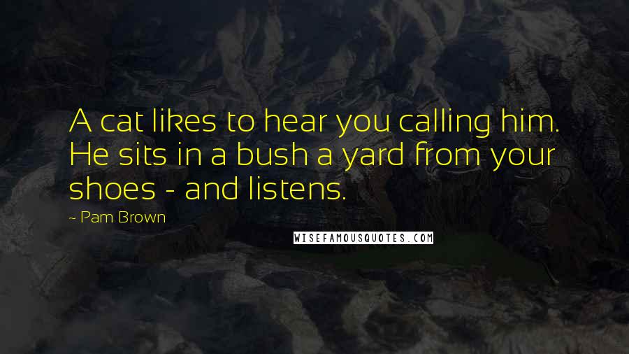 Pam Brown Quotes: A cat likes to hear you calling him. He sits in a bush a yard from your shoes - and listens.