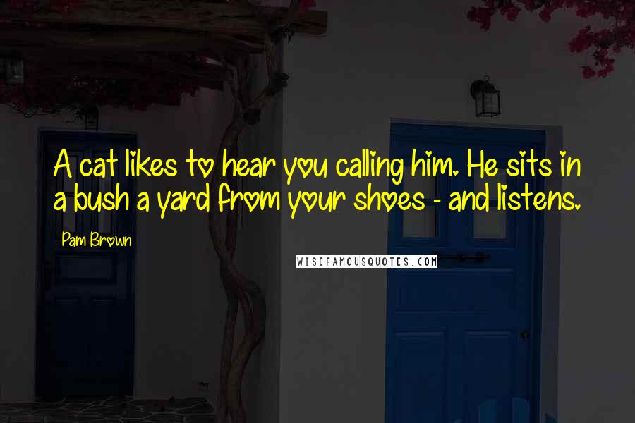 Pam Brown Quotes: A cat likes to hear you calling him. He sits in a bush a yard from your shoes - and listens.