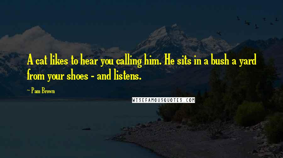 Pam Brown Quotes: A cat likes to hear you calling him. He sits in a bush a yard from your shoes - and listens.