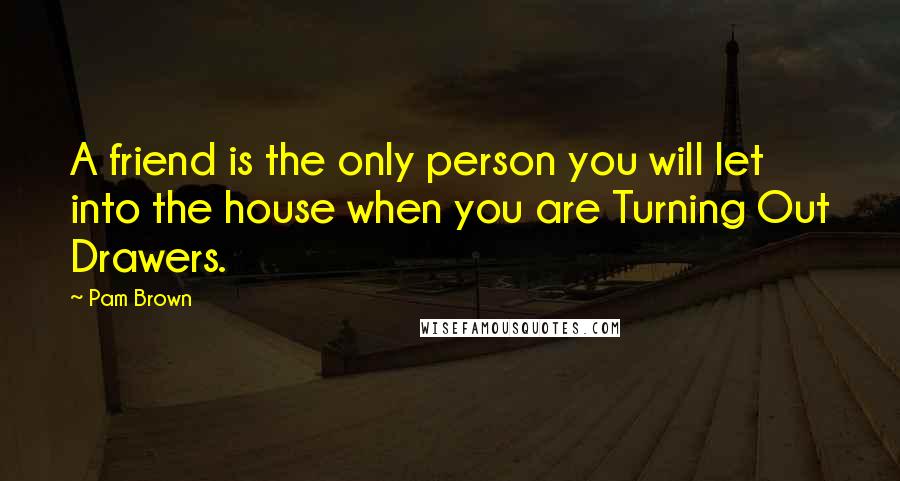 Pam Brown Quotes: A friend is the only person you will let into the house when you are Turning Out Drawers.
