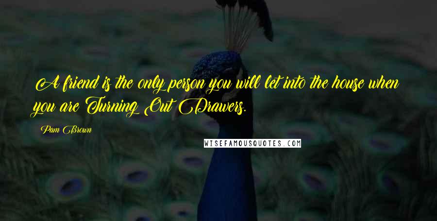 Pam Brown Quotes: A friend is the only person you will let into the house when you are Turning Out Drawers.