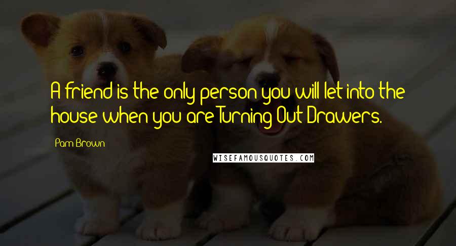 Pam Brown Quotes: A friend is the only person you will let into the house when you are Turning Out Drawers.