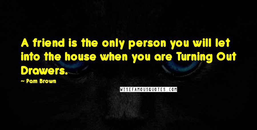 Pam Brown Quotes: A friend is the only person you will let into the house when you are Turning Out Drawers.