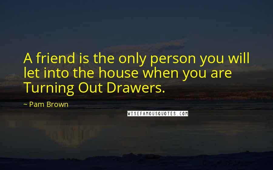 Pam Brown Quotes: A friend is the only person you will let into the house when you are Turning Out Drawers.