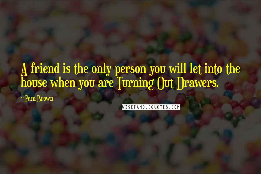 Pam Brown Quotes: A friend is the only person you will let into the house when you are Turning Out Drawers.