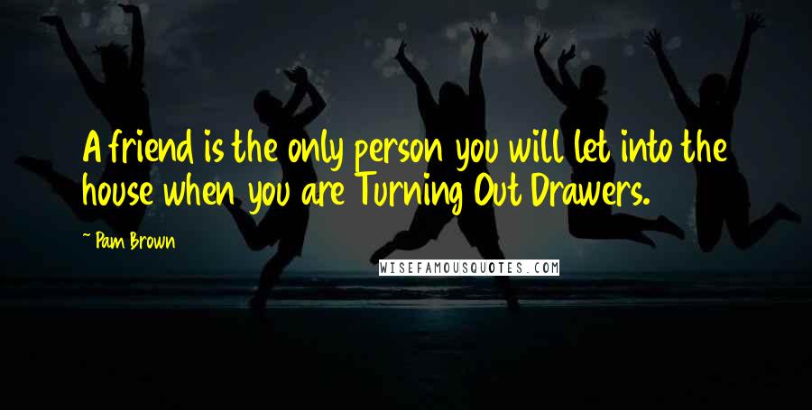 Pam Brown Quotes: A friend is the only person you will let into the house when you are Turning Out Drawers.