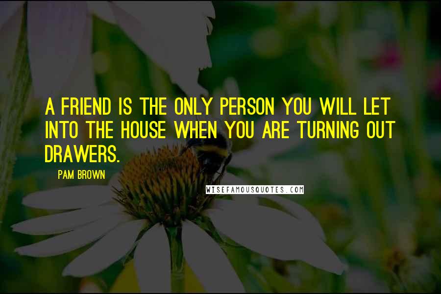 Pam Brown Quotes: A friend is the only person you will let into the house when you are Turning Out Drawers.