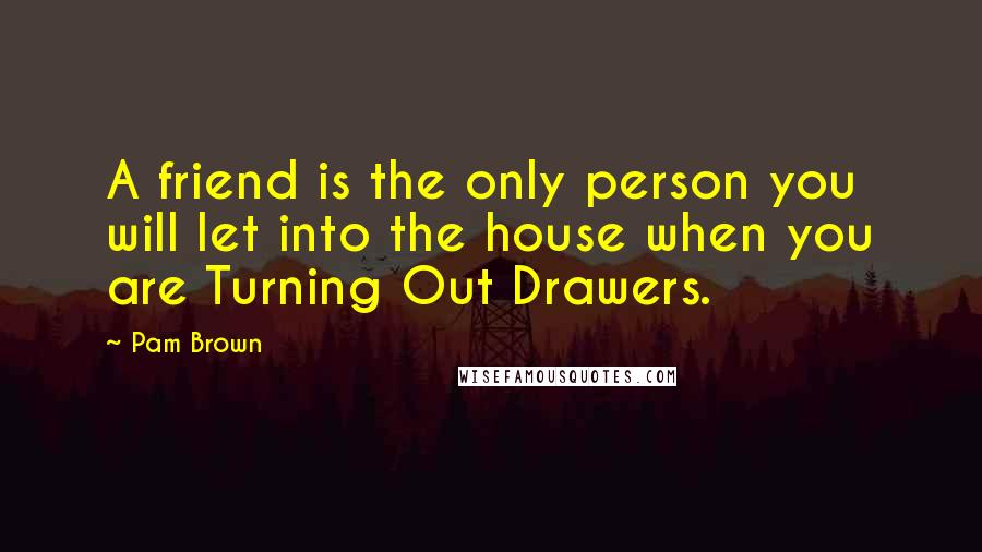 Pam Brown Quotes: A friend is the only person you will let into the house when you are Turning Out Drawers.